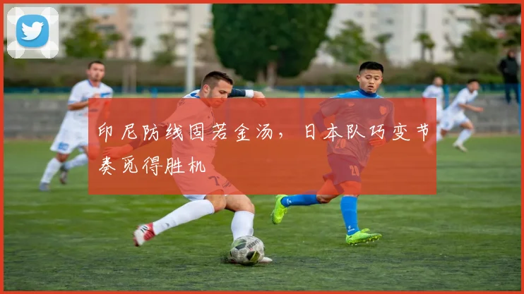 印尼防线固若金汤,日本队巧变节奏觅得胜机