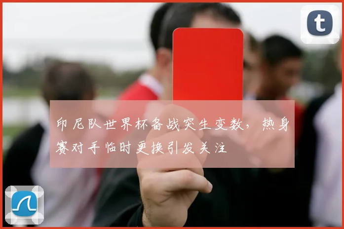 印尼队世界杯备战突生变数,热身赛对手临时更换引发关注
