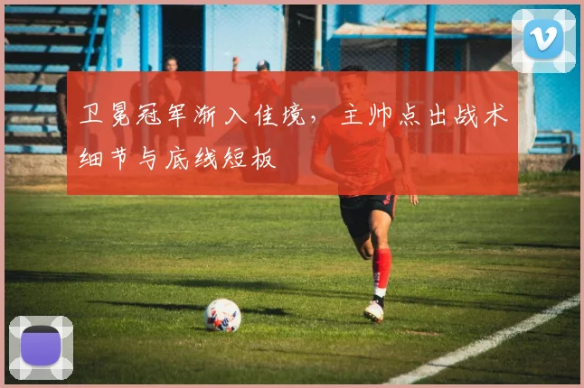 卫冕冠军渐入佳境,主帅点出战术细节与底线短板