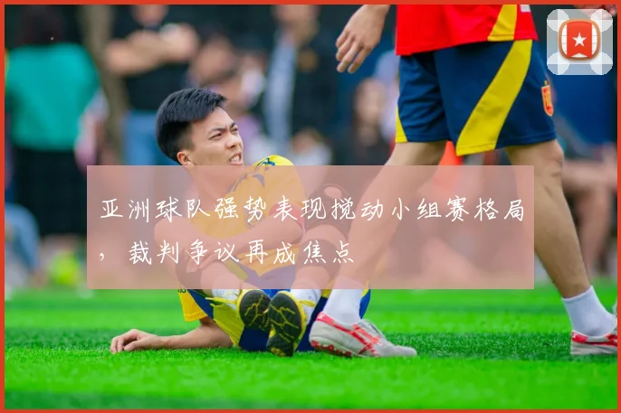 亚洲球队强势表现搅动小组赛格局,裁判争议再成焦点