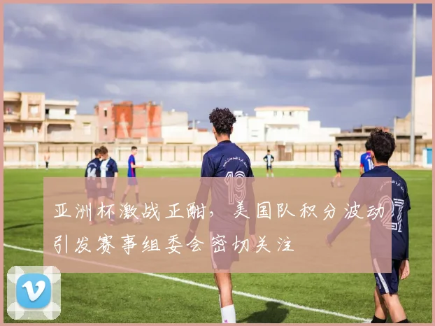 亚洲杯激战正酣，美国队积分波动引发赛事组委会密切关注
