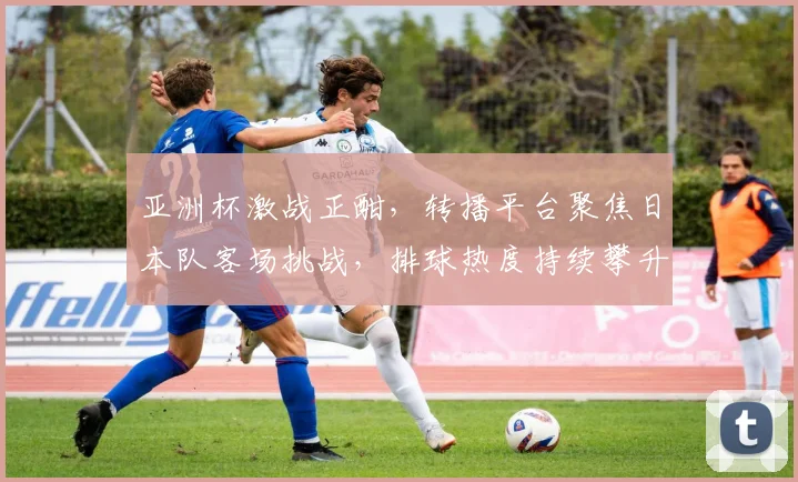 亚洲杯激战正酣,转播平台聚焦日本队客场挑战,排球热度持续攀升