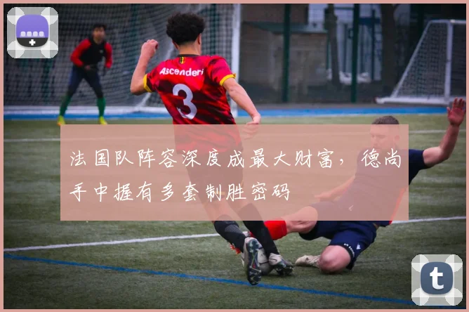 法国队阵容深度成最大财富,德尚手中握有多套制胜密码