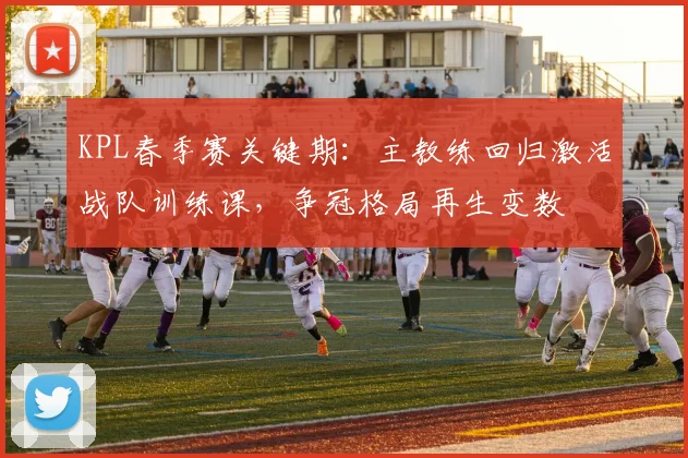 KPL春季赛关键期:主教练回归激活战队训练课,争冠格局再生变数