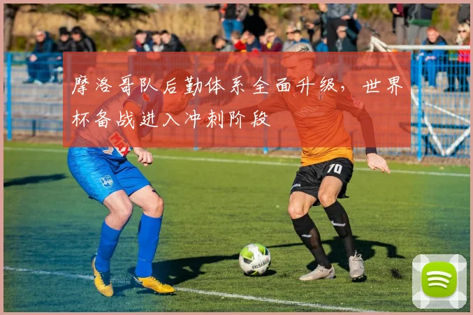 摩洛哥队后勤体系全面升级,世界杯备战进入冲刺阶段