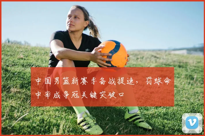 中国男篮新赛季备战提速,罚球命中率成争冠关键突破口