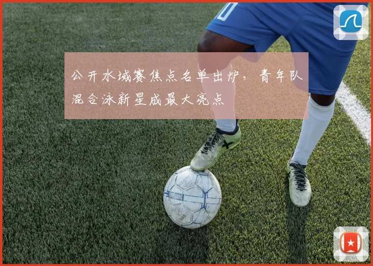 公开水域赛焦点名单出炉，青年队混合泳新星成最大亮点 - 虎扑体育