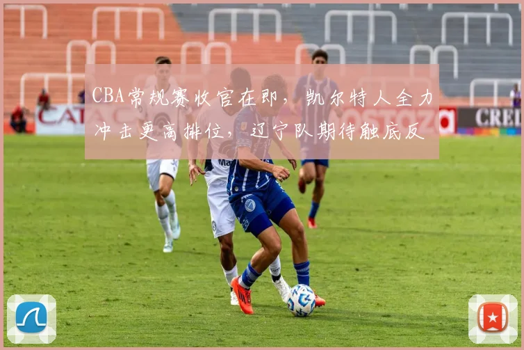 CBA常规赛收官在即,凯尔特人全力冲击更高排位,辽宁队期待触底反弹