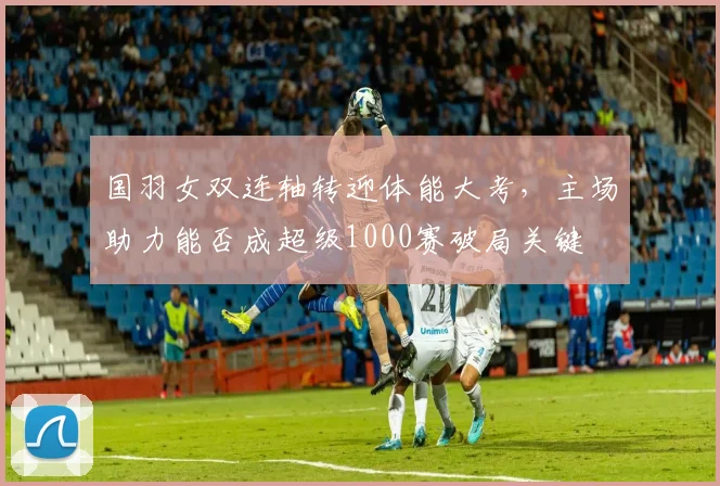 国羽女双连轴转迎体能大考，主场助力能否成超级1000赛破局关键 - 虎扑体育