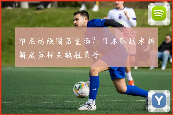 印尼防线固若金汤？日本队战术拆解成苏杯关键胜负手 - 虎扑体育