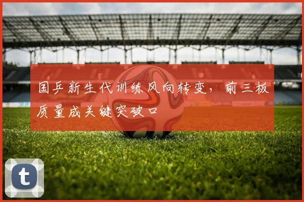 国乒新生代训练风向转变，前三板质量成关键突破口 - 虎扑体育