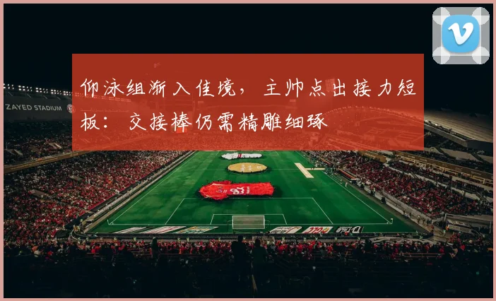 仰泳组渐入佳境,主帅点出接力短板:交接棒仍需精雕细琢
