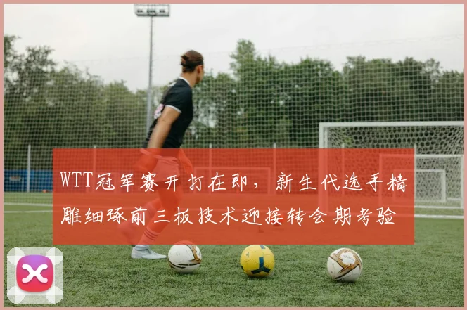 WTT冠军赛开打在即,新生代选手精雕细琢前三板技术迎接转会期考验