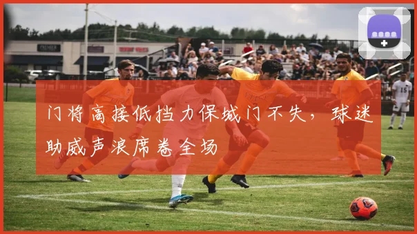 门将高接低挡力保城门不失,球迷助威声浪席卷全场