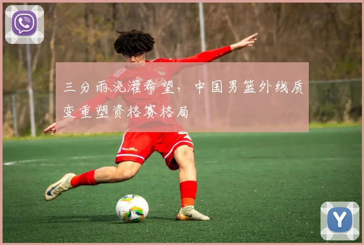 三分雨浇灌希望,中国男篮外线质变重塑资格赛格局