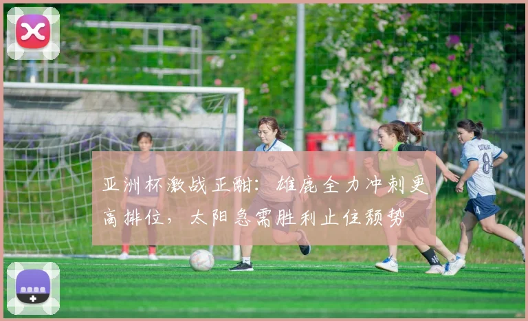 亚洲杯激战正酣：雄鹿全力冲刺更高排位，太阳急需胜利止住颓势