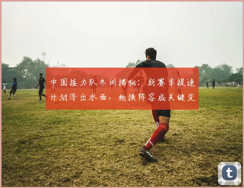中国接力队冬训揭秘:新赛季提速计划浮出水面,轮换阵容成关键变量