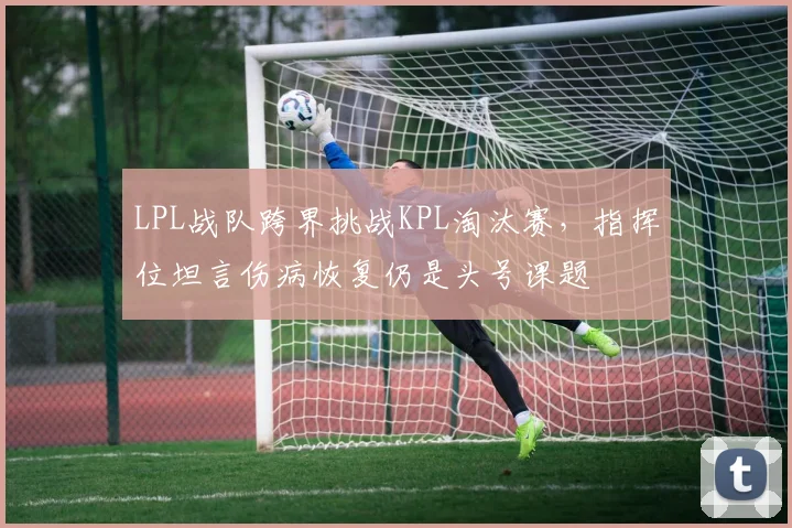 LPL战队跨界挑战KPL淘汰赛,指挥位坦言伤病恢复仍是头号课题