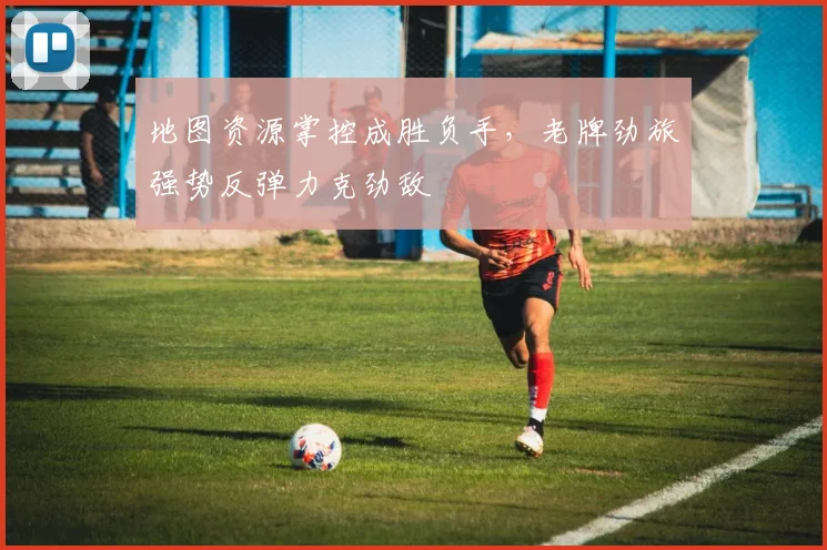 地图资源掌控成胜负手,老牌劲旅强势反弹力克劲敌