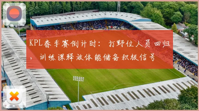 KPL春季赛倒计时:打野位人员回归,训练课释放体能储备积极信号