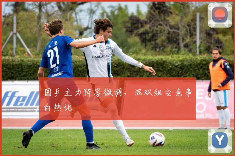 国乒主力阵容微调，混双组合竞争白热化 - 虎扑体育