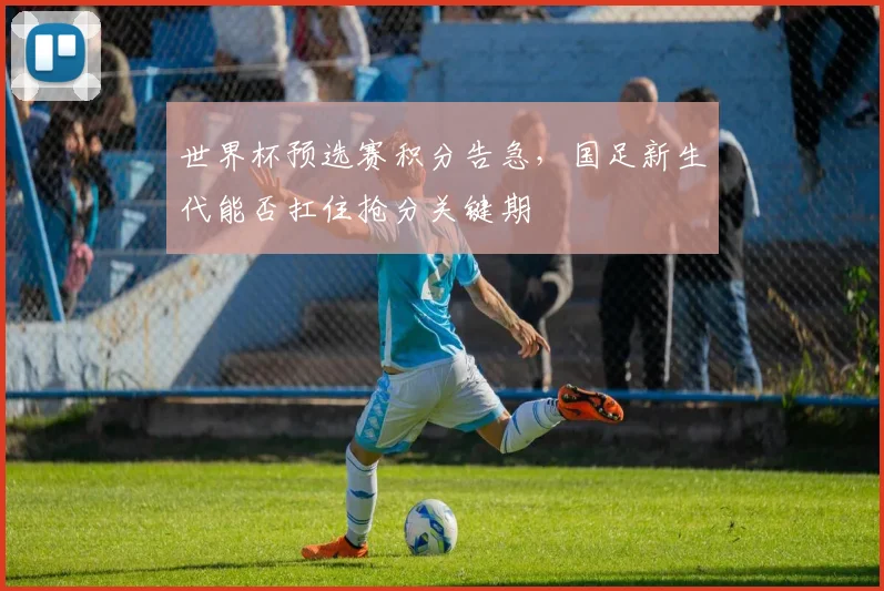 世界杯预选赛积分告急,国足新生代能否扛住抢分关键期