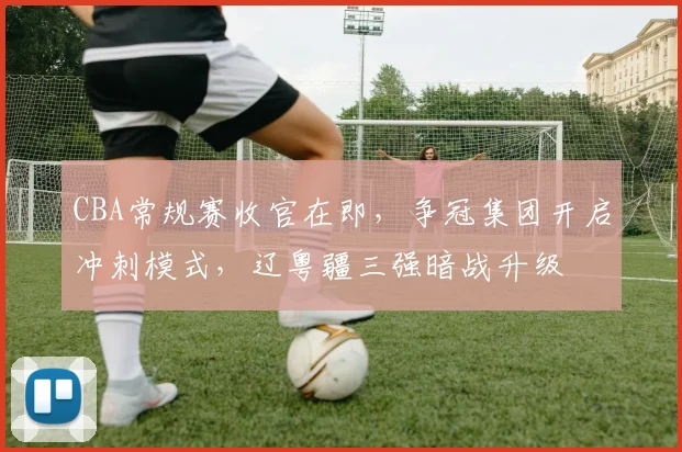CBA常规赛收官在即,争冠集团开启冲刺模式,辽粤疆三强暗战升级
