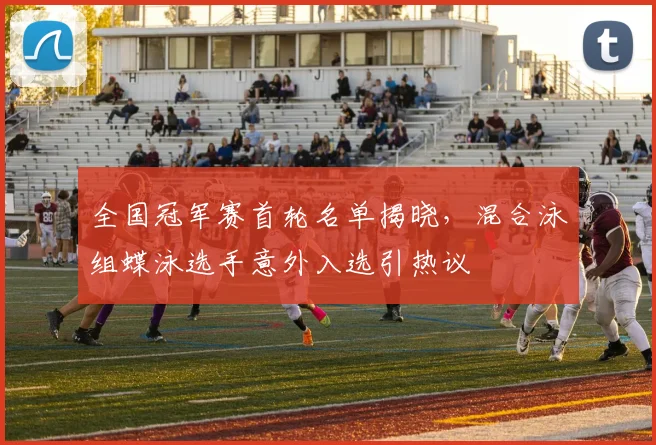 全国冠军赛首轮名单揭晓，混合泳组蝶泳选手意外入选引热议 - 虎扑体育