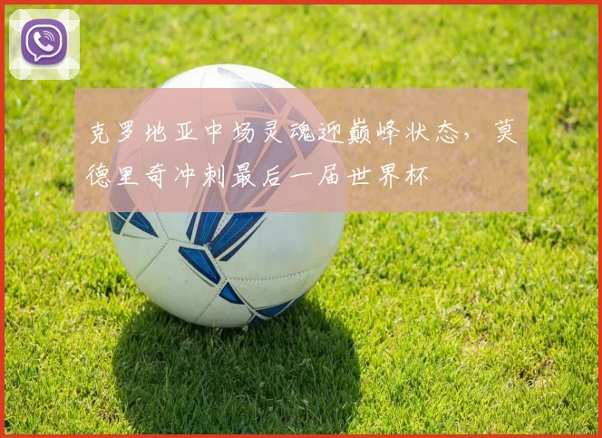 克罗地亚中场灵魂迎巅峰状态,莫德里奇冲刺最后一届世界杯