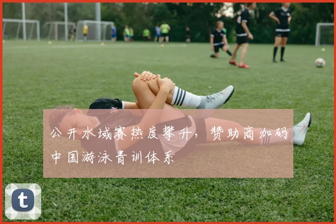 公开水域赛热度攀升，赞助商加码中国游泳青训体系 - 虎扑体育