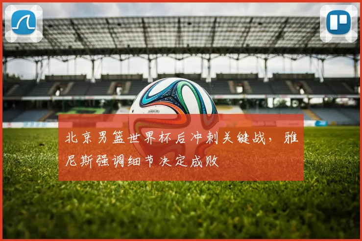 北京男篮世界杯后冲刺关键战，雅尼斯强调细节决定成败 - 虎扑体育