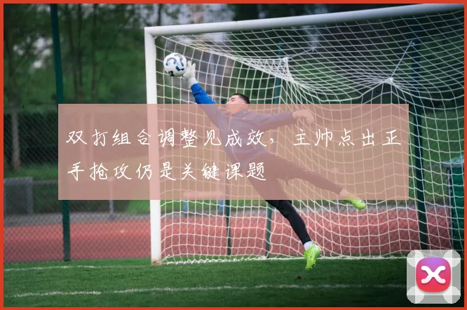 双打组合调整见成效，主帅点出正手抢攻仍是关键课题 - 虎扑体育