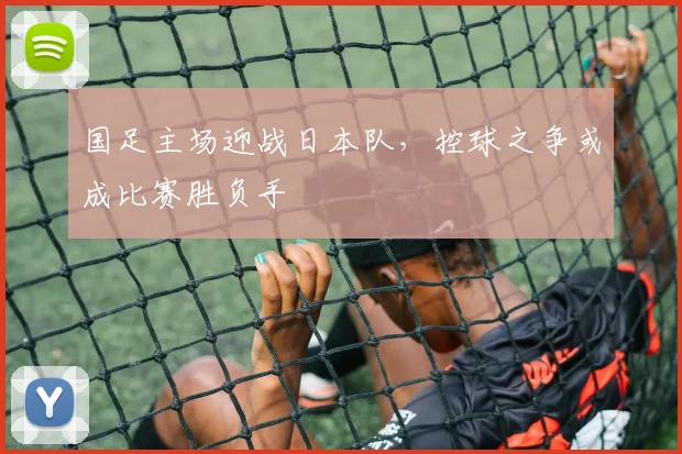 国足主场迎战日本队,控球之争或成比赛胜负手