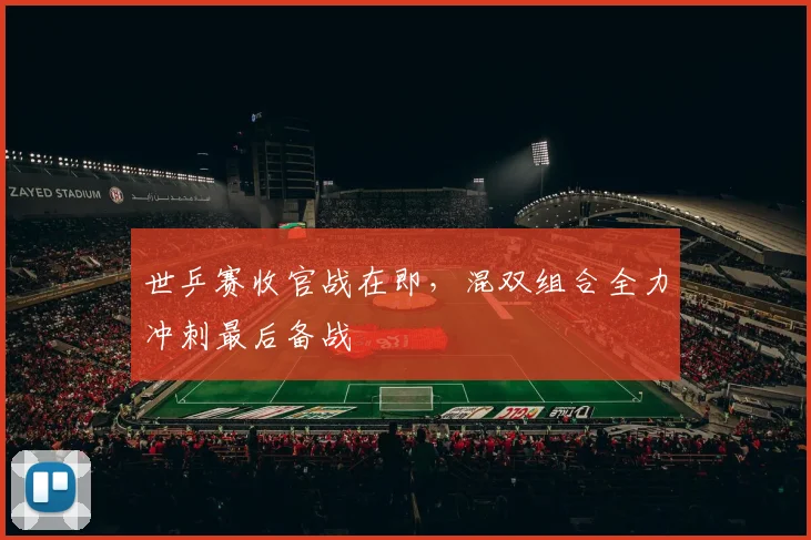 世乒赛收官战在即,混双组合全力冲刺最后备战