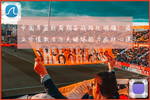 中国男篮新周期备战路径明确:商业价值激活与关键球能力成核心课题