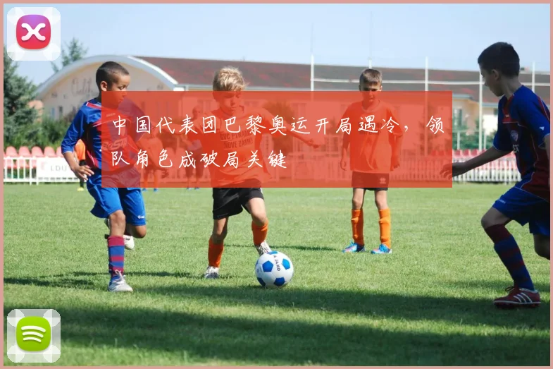 中国代表团巴黎奥运开局遇冷,领队角色成破局关键