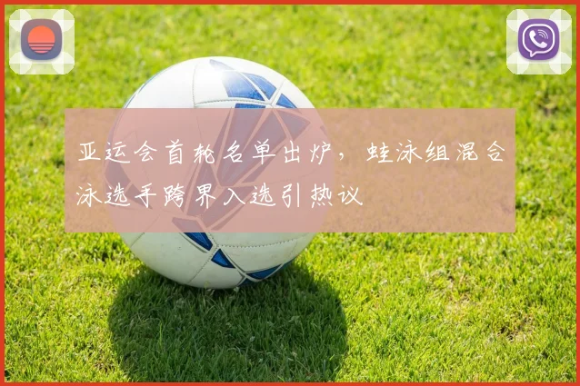 亚运会首轮名单出炉，蛙泳组混合泳选手跨界入选引热议