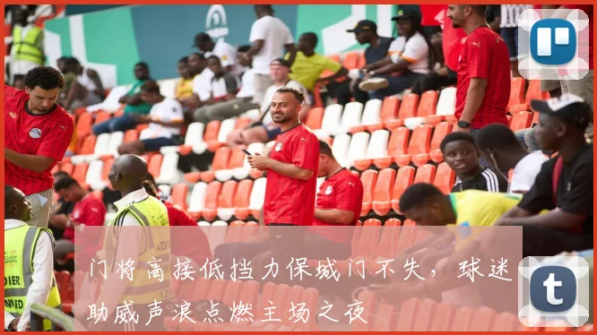 门将高接低挡力保城门不失，球迷助威声浪点燃主场之夜
