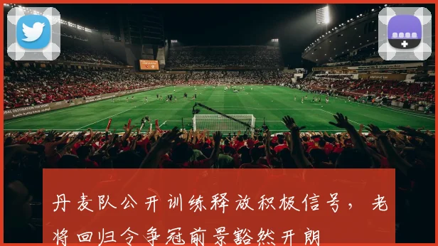 丹麦队公开训练释放积极信号,老将回归令争冠前景豁然开朗