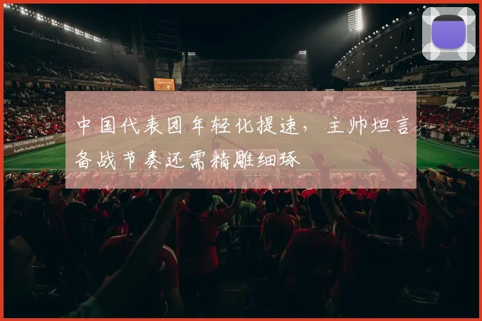 中国代表团年轻化提速,主帅坦言备战节奏还需精雕细琢