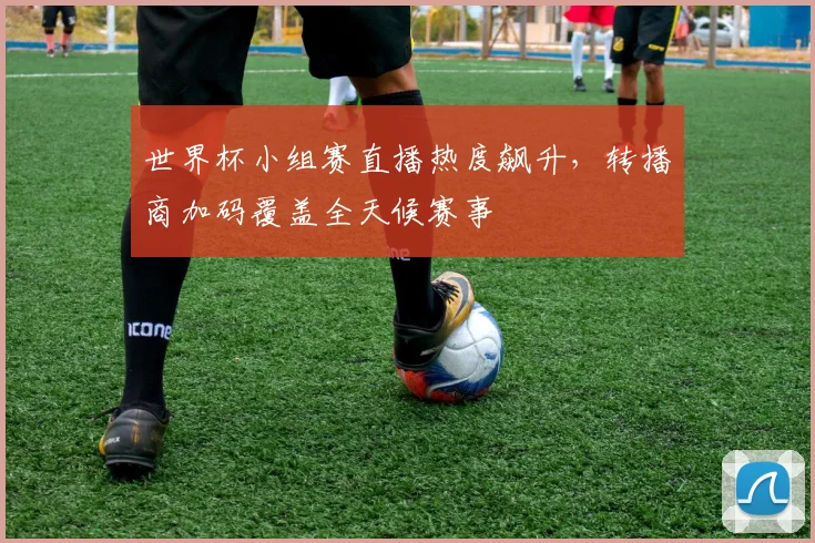 世界杯小组赛直播热度飙升,转播商加码覆盖全天候赛事
