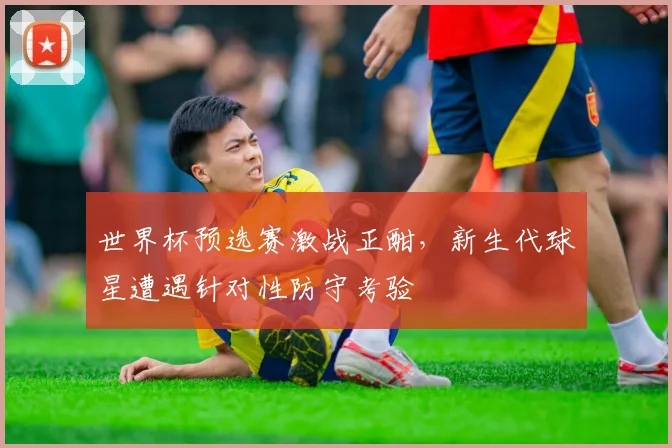 世界杯预选赛激战正酣,新生代球星遭遇针对性防守考验