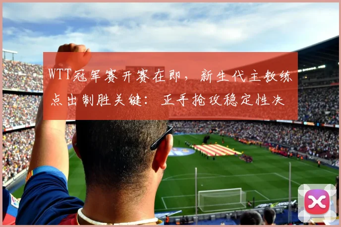 WTT冠军赛开赛在即,新生代主教练点出制胜关键:正手抢攻稳定性决定成败