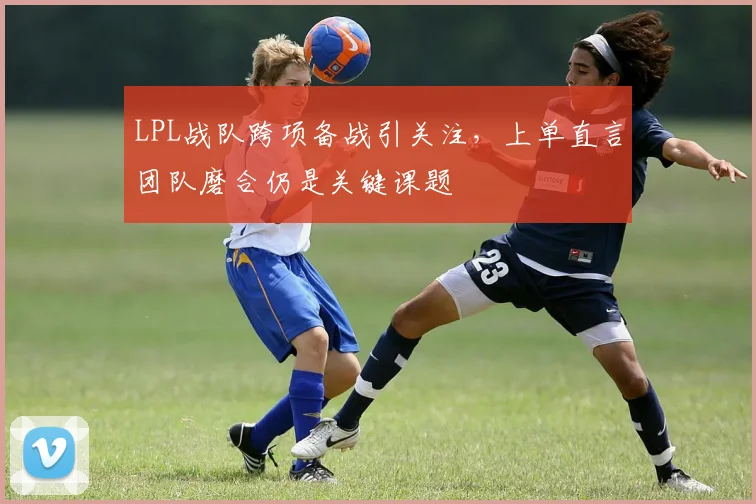 LPL战队跨项备战引关注,上单直言团队磨合仍是关键课题