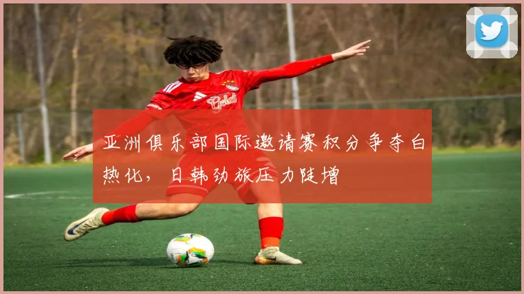 亚洲俱乐部国际邀请赛积分争夺白热化,日韩劲旅压力陡增