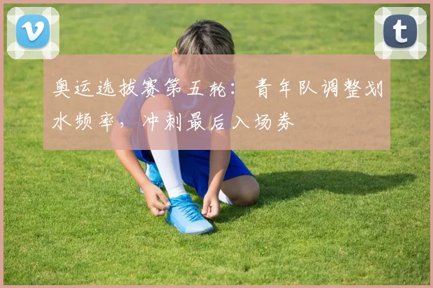 奥运选拔赛第五轮:青年队调整划水频率,冲刺最后入场券