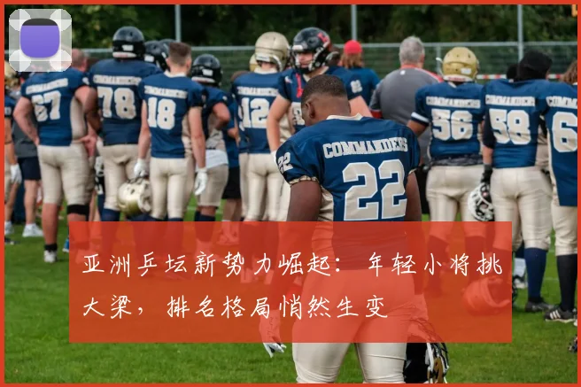 亚洲乒坛新势力崛起:年轻小将挑大梁,排名格局悄然生变