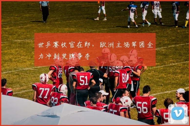 世乒赛收官在即，欧洲主场军团全力冲刺奖牌争夺