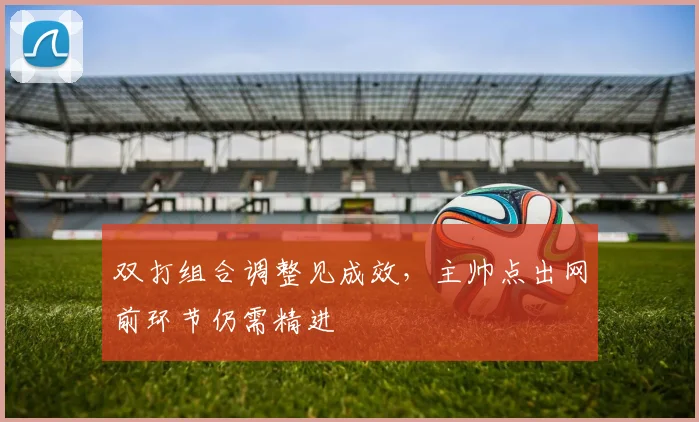 双打组合调整见成效，主帅点出网前环节仍需精进 - 虎扑体育