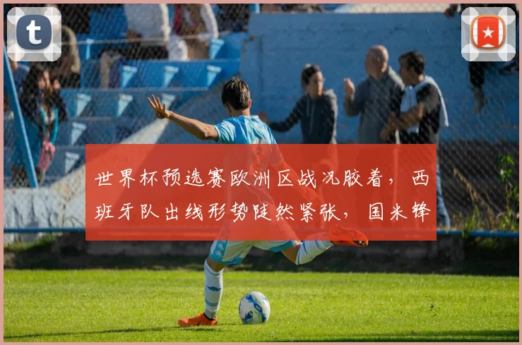 世界杯预选赛欧洲区战况胶着,西班牙队出线形势陡然紧张,国米锋线或成关键变量